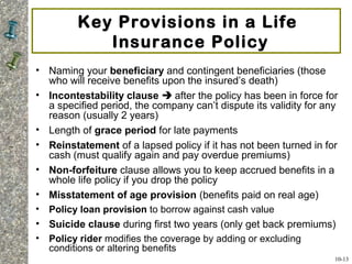 Key Provisions in a Life
Insurance Policy
• Naming your beneficiary and contingent beneficiaries (those
who will receive benefits upon the insured’s death)
• Incontestability clause  after the policy has been in force for
a specified period, the company can’t dispute its validity for any
reason (usually 2 years)
• Length of grace period for late payments
• Reinstatement of a lapsed policy if it has not been turned in for
cash (must qualify again and pay overdue premiums)
• Non-forfeiture clause allows you to keep accrued benefits in a
whole life policy if you drop the policy
• Misstatement of age provision (benefits paid on real age)
• Policy loan provision to borrow against cash value
• Suicide clause during first two years (only get back premiums)
• Policy rider modifies the coverage by adding or excluding
conditions or altering benefits
10-13
 