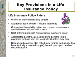 Key Provisions in a Life
Insurance Policy
Life Insurance Policy Riders
• Waiver of premium disability benefit
• Accidental death benefit – “double indemnity”
• Guaranteed insurability option (can buy additional insurance at
specified intervals without a medical exam)
• Cost of living protection (helps maintain purchasing power)
• Accelerated benefits, also called living benefits (make
payments to those who are terminally ill before they die)
• Second-to-die option, also called survivorship life (insures two
lives, typically a married couple); benefit paid upon death of
second spouse
10-14
 