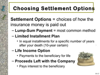 Choosing Settlement Options
Settlement Options = choices of how the
insurance money is paid out
– Lump-Sum Payment = most common method
– Limited Installment Plan
• In equal installments for a specific number of years
after your death (10-year certain)
– Life Income Option
• Payments to the beneficiary for life
– Proceeds Left with the Company
• Pays interest to the beneficiary
10-15
 