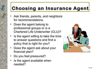 Choosing an Insurance Agent
• Ask friends, parents, and neighbors
for recommendations.
• Does the agent belong to
professional groups or is a
Chartered Life Underwriter (CLU)?
• Is the agent willing to take the time
to answer questions and find a
policy that is right for you?
• Does the agent ask about your
financial plan?
• Do you feel pressured?
• Is the agent available when
needed?
10-18
 