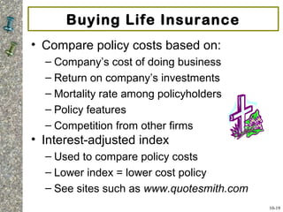 Buying Life Insurance
• Compare policy costs based on:
– Company’s cost of doing business
– Return on company’s investments
– Mortality rate among policyholders
– Policy features
– Competition from other firms
• Interest-adjusted index
– Used to compare policy costs
– Lower index = lower cost policy
– See sites such as www.quotesmith.com
10-19
 
