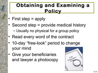 Obtaining and Examining a
Policy
• First step = apply
• Second step = provide medical history
– Usually no physical for a group policy
• Read every word of the contract
• 10-day “free-look” period to change
your mind
• Give your beneficiaries
and lawyer a photocopy
10-20
 