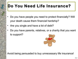 Do You Need Life Insurance?
• Do you have people you need to protect financially? Will
your death cause them financial hardship?
• Are you single and have a lot of debt?
• Do you have parents, relatives, or a charity that you want
to support?
Avoid being persuaded to buy unnecessary life insurance!
10-4
 