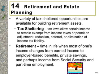 14 Retirement and Estate
Planning
• A variety of tax-sheltered opportunities are
available for building retirement assets.
– Tax Sheltering – tax laws allow certain income
to remain exempt from income taxes or permit an
adjustment, reduction, deferral, or elimination of
income tax liability.
• Retirement – time in life when most of one’s
income changes from earned income to
employer-based benefits, private savings,
and perhaps income from Social Security and
part-time employment.
14-1
 