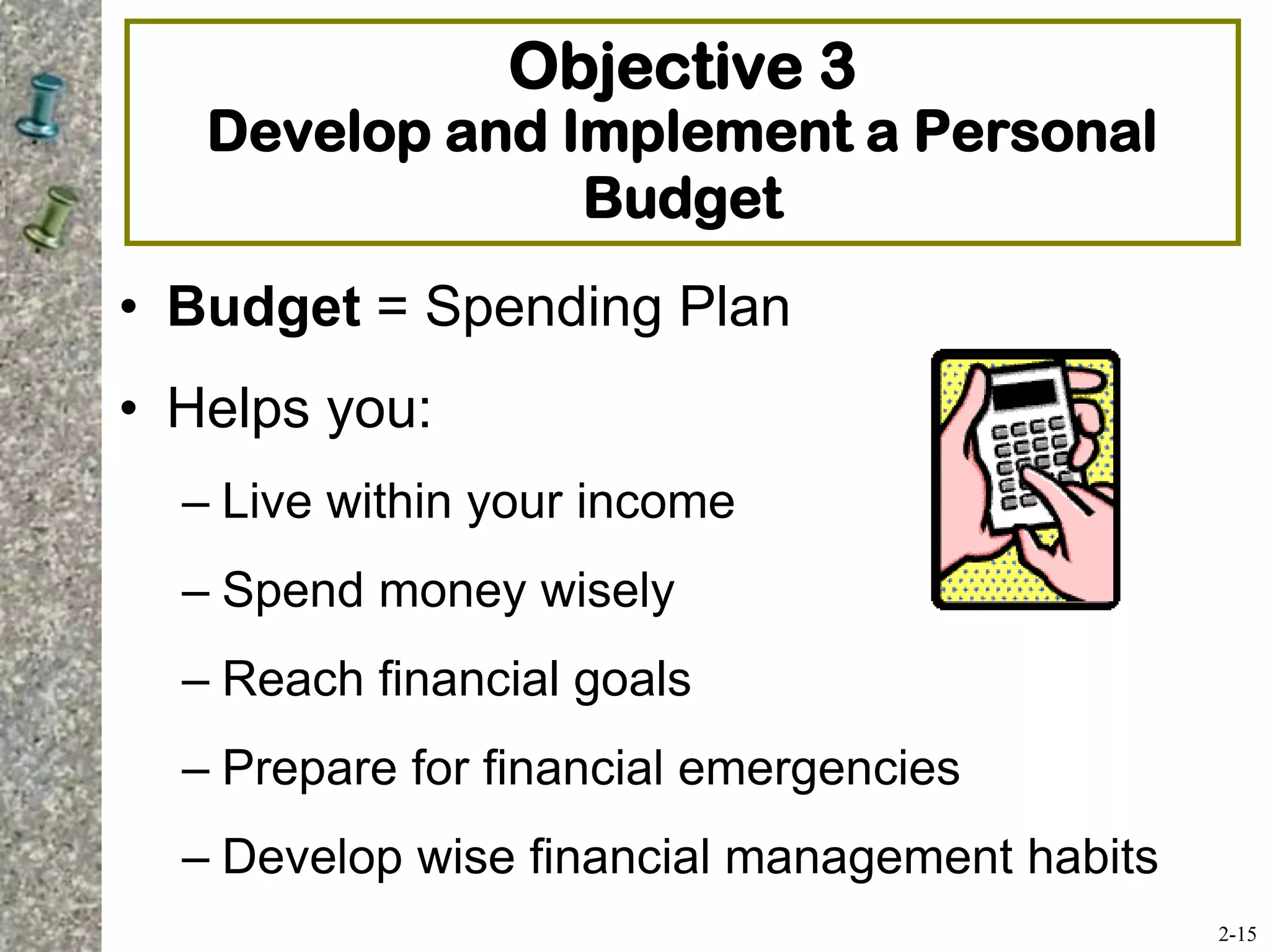 Objective 3
Develop and Implement a Personal
Budget
• Budget = Spending Plan
• Helps you:
– Live within your income
– Spend money wisely
– Reach financial goals
– Prepare for financial emergencies
– Develop wise financial management habits
2-15
 