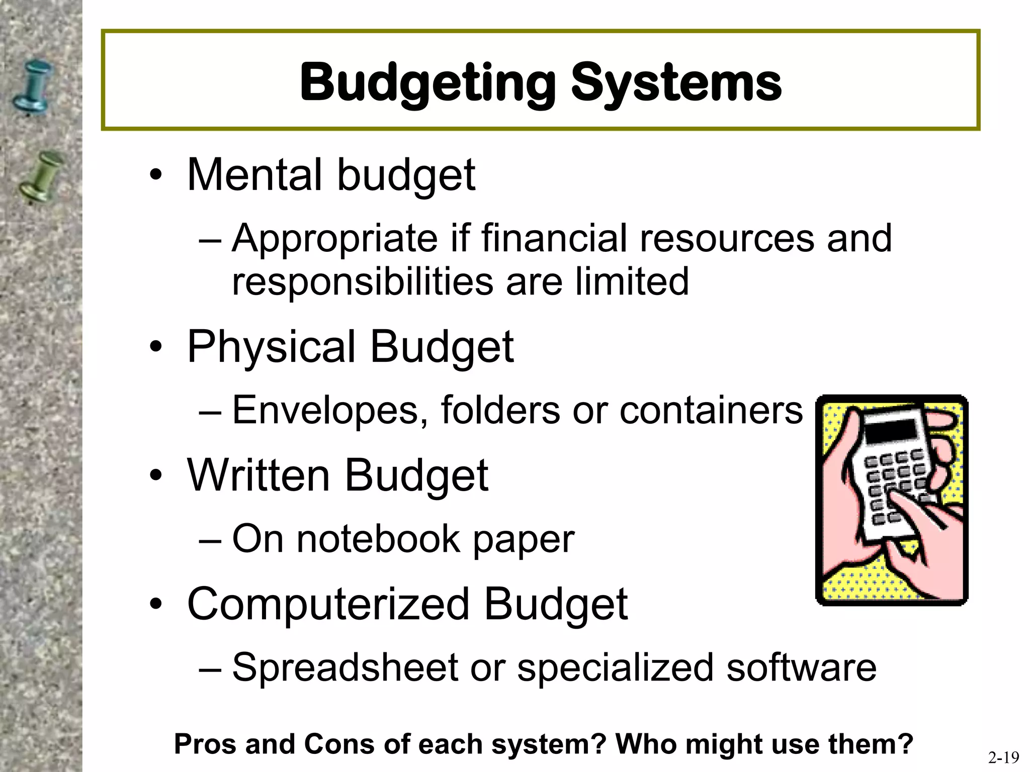 Budgeting Systems
• Mental budget
– Appropriate if financial resources and
responsibilities are limited
• Physical Budget
– Envelopes, folders or containers
• Written Budget
– On notebook paper
• Computerized Budget
– Spreadsheet or specialized software
2-19
Pros and Cons of each system? Who might use them?
 