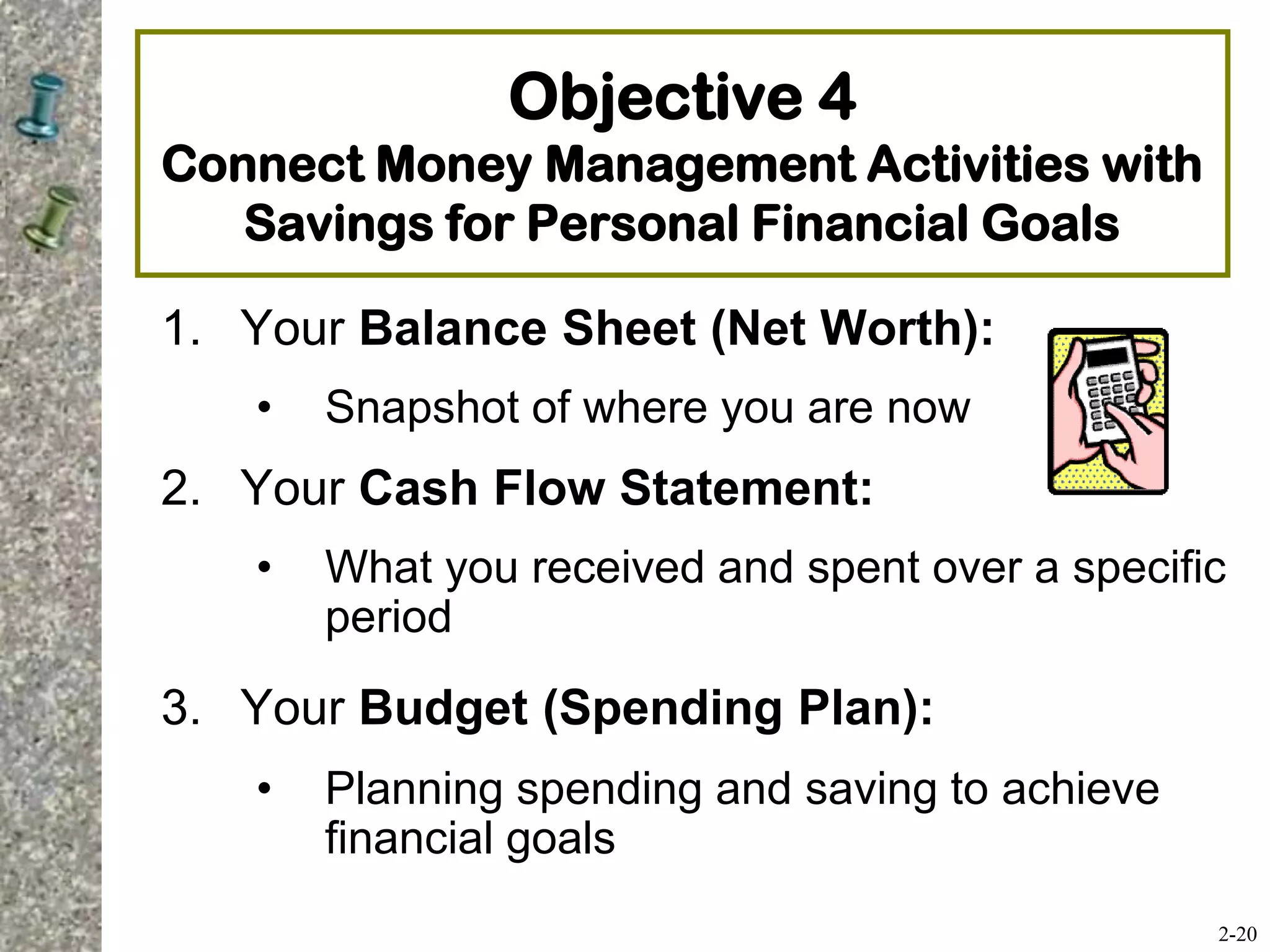 Objective 4
Connect Money Management Activities with
Savings for Personal Financial Goals
1. Your Balance Sheet (Net Worth):
• Snapshot of where you are now
2. Your Cash Flow Statement:
• What you received and spent over a specific
period
3. Your Budget (Spending Plan):
• Planning spending and saving to achieve
financial goals
2-20
 