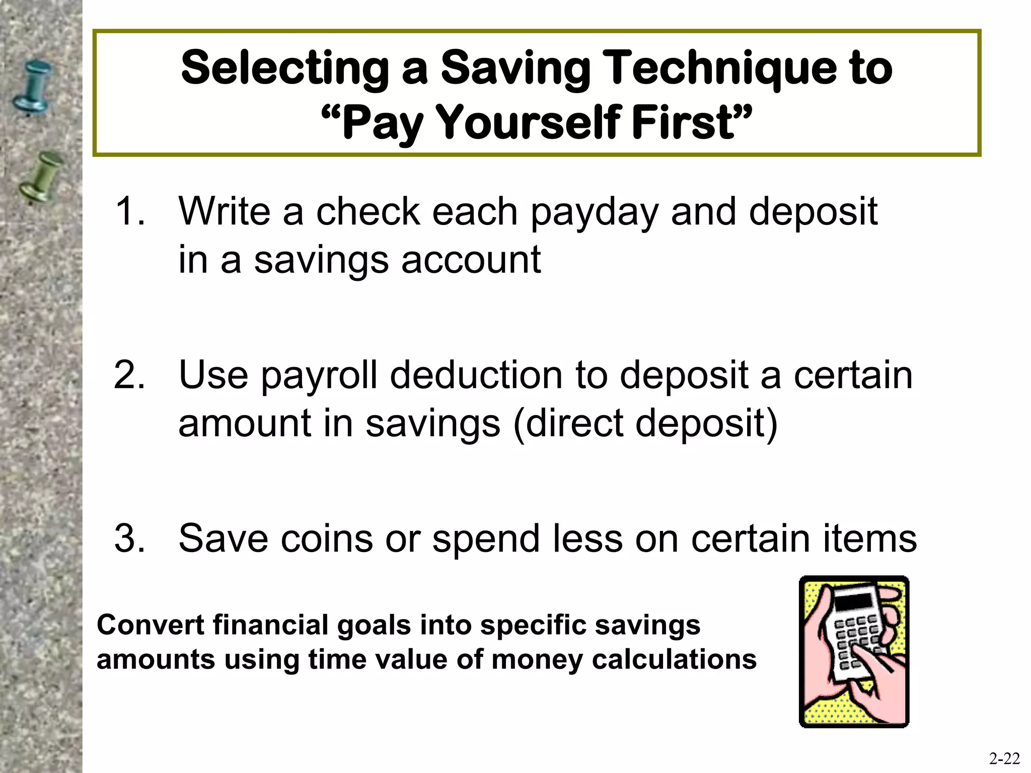 Selecting a Saving Technique to
“Pay Yourself First”
1. Write a check each payday and deposit
in a savings account
2. Use payroll deduction to deposit a certain
amount in savings (direct deposit)
3. Save coins or spend less on certain items
2-22
Convert financial goals into specific savings
amounts using time value of money calculations
 