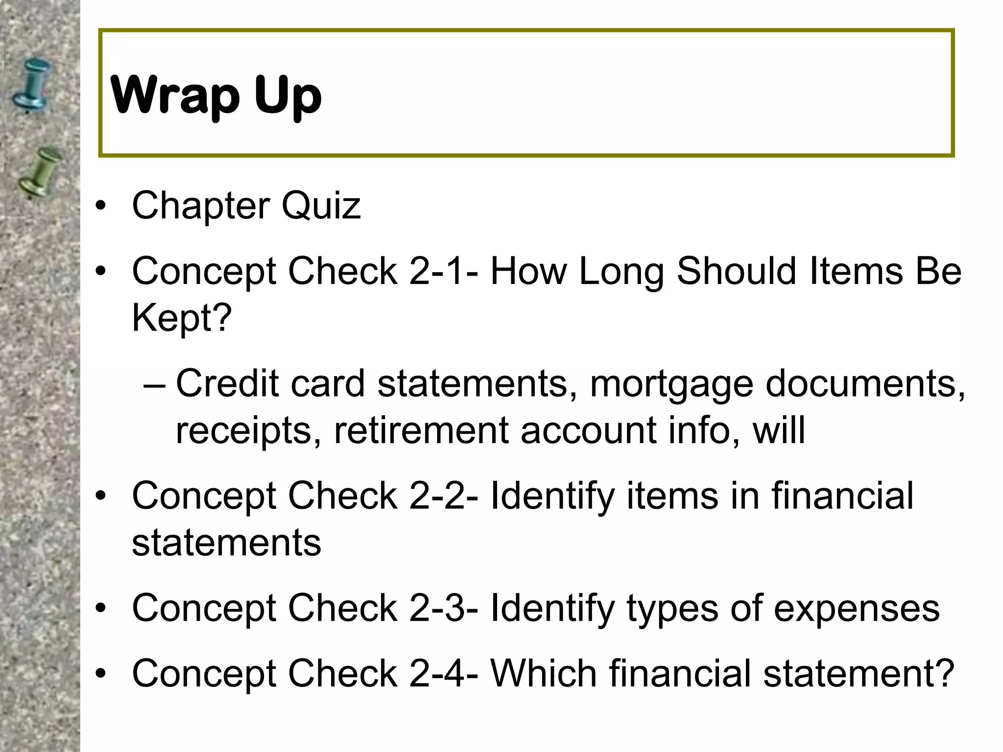 Wrap Up
• Chapter Quiz
• Concept Check 2-1- How Long Should Items Be
Kept?
– Credit card statements, mortgage documents,
receipts, retirement account info, will
• Concept Check 2-2- Identify items in financial
statements
• Concept Check 2-3- Identify types of expenses
• Concept Check 2-4- Which financial statement?
 