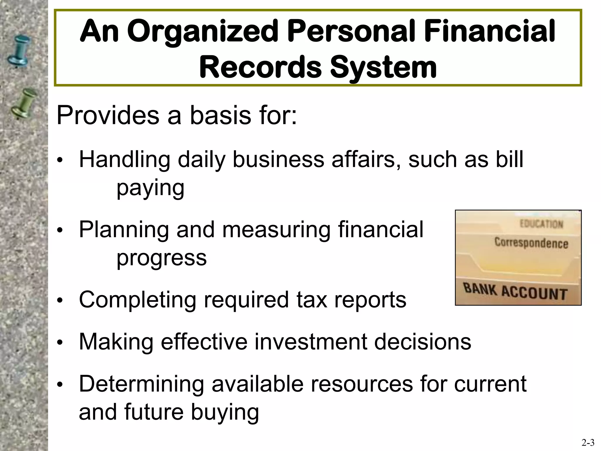 An Organized Personal Financial
Records System
Provides a basis for:
• Handling daily business affairs, such as bill
paying
• Planning and measuring financial
progress
• Completing required tax reports
• Making effective investment decisions
• Determining available resources for current
and future buying
2-3
 