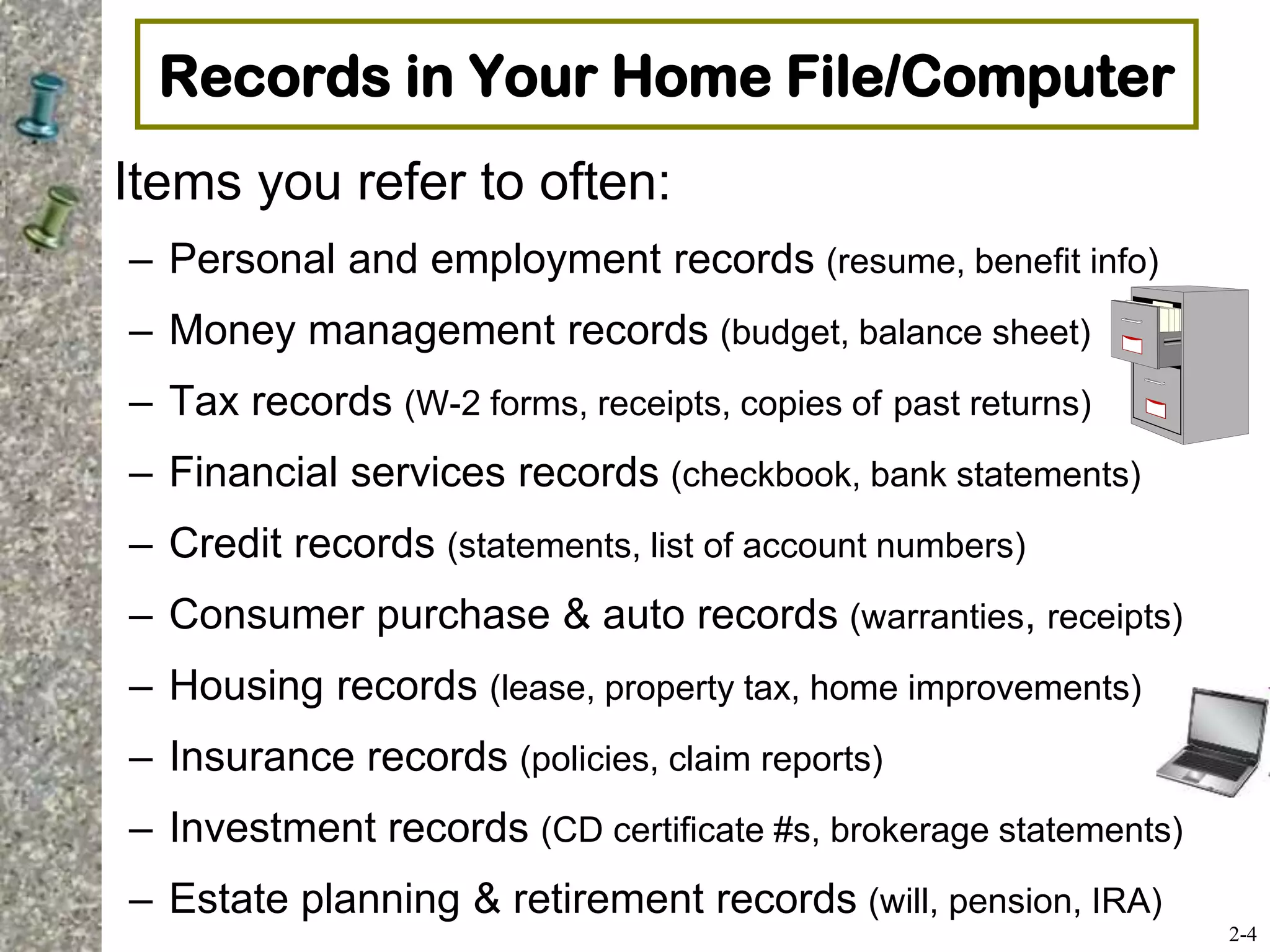 Records in Your Home File/Computer
Items you refer to often:
– Personal and employment records (resume, benefit info)
– Money management records (budget, balance sheet)
– Tax records (W-2 forms, receipts, copies of past returns)
– Financial services records (checkbook, bank statements)
– Credit records (statements, list of account numbers)
– Consumer purchase & auto records (warranties, receipts)
– Housing records (lease, property tax, home improvements)
– Insurance records (policies, claim reports)
– Investment records (CD certificate #s, brokerage statements)
– Estate planning & retirement records (will, pension, IRA)
2-4
 