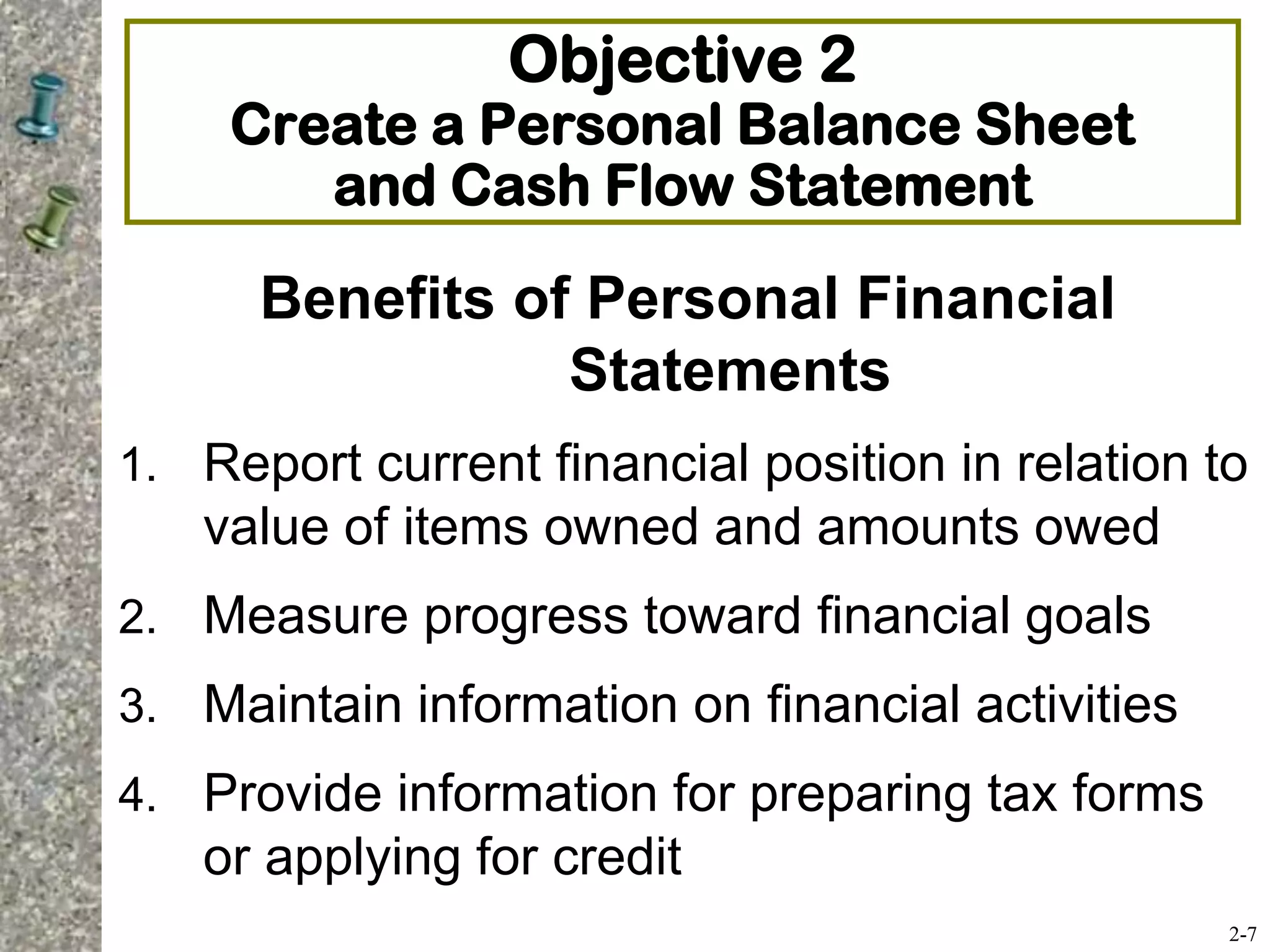 Objective 2
Create a Personal Balance Sheet
and Cash Flow Statement
Benefits of Personal Financial
Statements
1. Report current financial position in relation to
value of items owned and amounts owed
2. Measure progress toward financial goals
3. Maintain information on financial activities
4. Provide information for preparing tax forms
or applying for credit
2-7
 