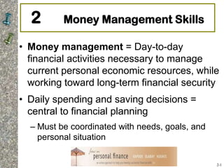 2 Money Management Skills
• Money management = Day-to-day
financial activities necessary to manage
current personal economic resources, while
working toward long-term financial security
• Daily spending and saving decisions =
central to financial planning
– Must be coordinated with needs, goals, and
personal situation
2-1
 