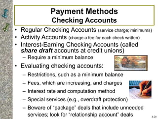 Payment Methods
Checking Accounts
• Regular Checking Accounts (service charge; minimums)
• Activity Accounts (charge a fee for each check written)
• Interest-Earning Checking Accounts (called
share draft accounts at credit unions)
– Require a minimum balance
• Evaluating checking accounts:
– Restrictions, such as a minimum balance
– Fees, which are increasing, and charges
– Interest rate and computation method
– Special services (e.g., overdraft protection)
– Beware of “package” deals that include unneeded
services; look for “relationship account” deals 4-20
 