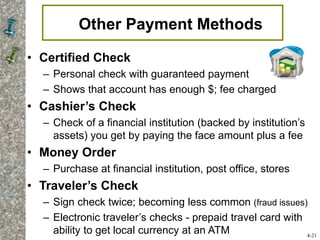 Other Payment Methods
• Certified Check
– Personal check with guaranteed payment
– Shows that account has enough $; fee charged
• Cashier’s Check
– Check of a financial institution (backed by institution’s
assets) you get by paying the face amount plus a fee
• Money Order
– Purchase at financial institution, post office, stores
• Traveler’s Check
– Sign check twice; becoming less common (fraud issues)
– Electronic traveler’s checks - prepaid travel card with
ability to get local currency at an ATM 4-21
 