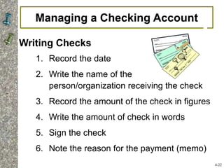 Managing a Checking Account
Writing Checks
1. Record the date
2. Write the name of the
person/organization receiving the check
3. Record the amount of the check in figures
4. Write the amount of check in words
5. Sign the check
6. Note the reason for the payment (memo)
4-22
 