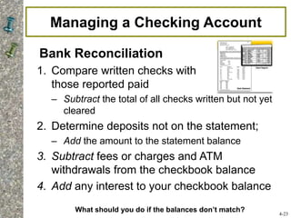 Managing a Checking Account
Bank Reconciliation
1. Compare written checks with
those reported paid
– Subtract the total of all checks written but not yet
cleared
2. Determine deposits not on the statement;
– Add the amount to the statement balance
3. Subtract fees or charges and ATM
withdrawals from the checkbook balance
4. Add any interest to your checkbook balance
4-23
What should you do if the balances don’t match?
 