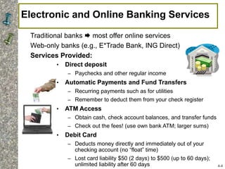 Electronic and Online Banking Services
• Direct deposit
– Paychecks and other regular income
• Automatic Payments and Fund Transfers
– Recurring payments such as for utilities
– Remember to deduct them from your check register
• ATM Access
– Obtain cash, check account balances, and transfer funds
– Check out the fees! (use own bank ATM; larger sums)
• Debit Card
– Deducts money directly and immediately out of your
checking account (no “float” time)
– Lost card liability $50 (2 days) to $500 (up to 60 days);
unlimited liability after 60 days
Traditional banks  most offer online services
Web-only banks (e.g., E*Trade Bank, ING Direct)
Services Provided:
4-4
 
