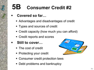 5B Consumer Credit #2
 Covered so far…
 Advantages and disadvantages of credit
 Types and sources of credit
 Credit capacity (how much you can afford)
 Credit reports and scores
 Still to cover…
 The cost of credit
 Protecting your credit
 Consumer credit protection laws
 Debt problems and bankruptcy
5-1
 