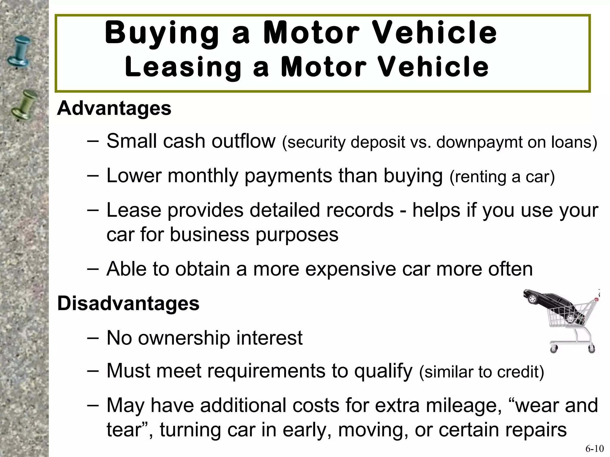 Advantages
– Small cash outflow (security deposit vs. downpaymt on loans)
– Lower monthly payments than buying (renting a car)
– Lease provides detailed records - helps if you use your
car for business purposes
– Able to obtain a more expensive car more often
Disadvantages
– No ownership interest
– Must meet requirements to qualify (similar to credit)
– May have additional costs for extra mileage, “wear and
tear”, turning car in early, moving, or certain repairs
Buying a Motor Vehicle
Leasing a Motor Vehicle
6-10
 