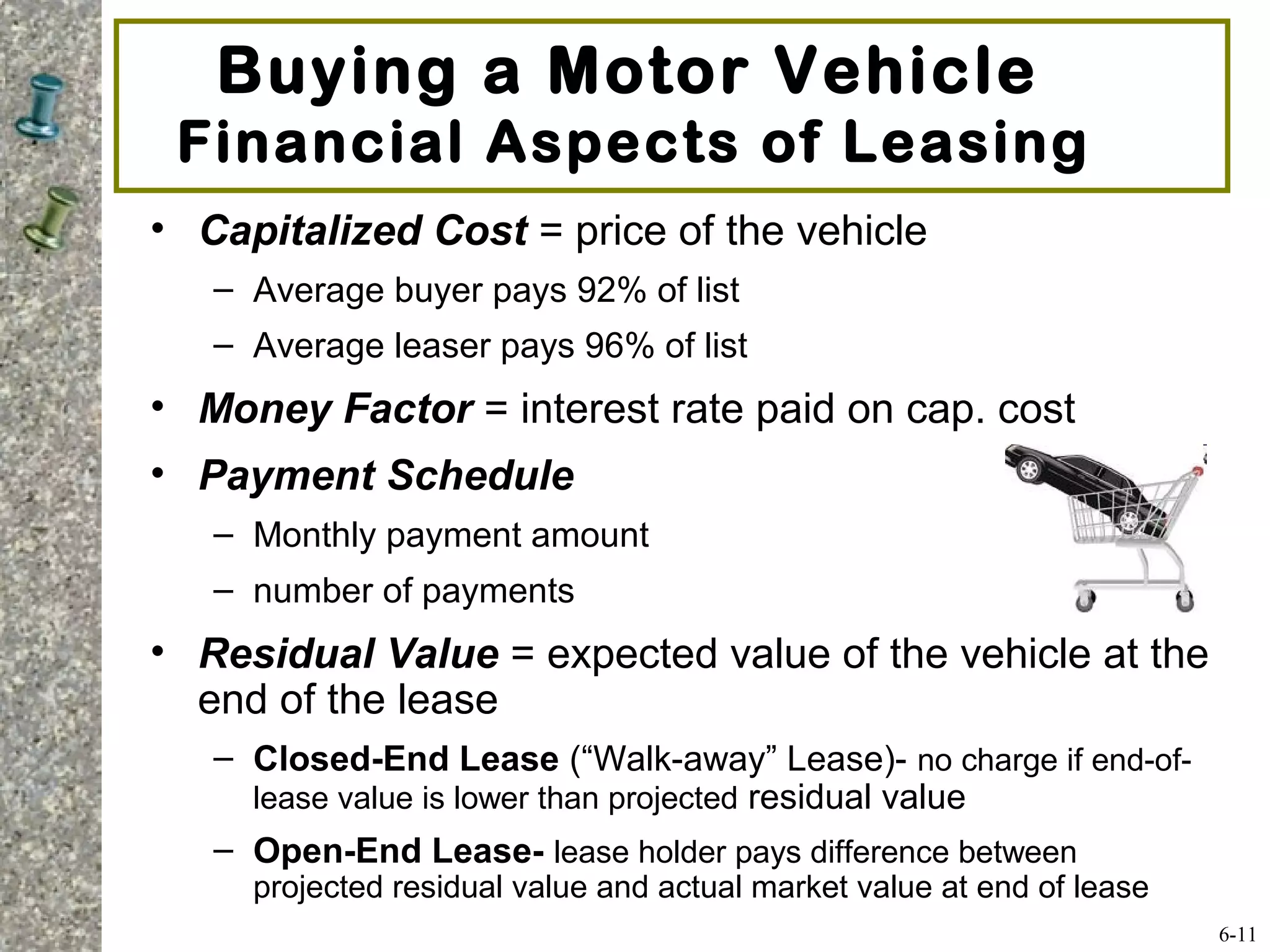 • Capitalized Cost = price of the vehicle
– Average buyer pays 92% of list
– Average leaser pays 96% of list
• Money Factor = interest rate paid on cap. cost
• Payment Schedule
– Monthly payment amount
– number of payments
• Residual Value = expected value of the vehicle at the
end of the lease
– Closed-End Lease (“Walk-away” Lease)- no charge if end-of-
lease value is lower than projected residual value
– Open-End Lease- lease holder pays difference between
projected residual value and actual market value at end of lease
Buying a Motor Vehicle
Financial Aspects of Leasing
6-11
 