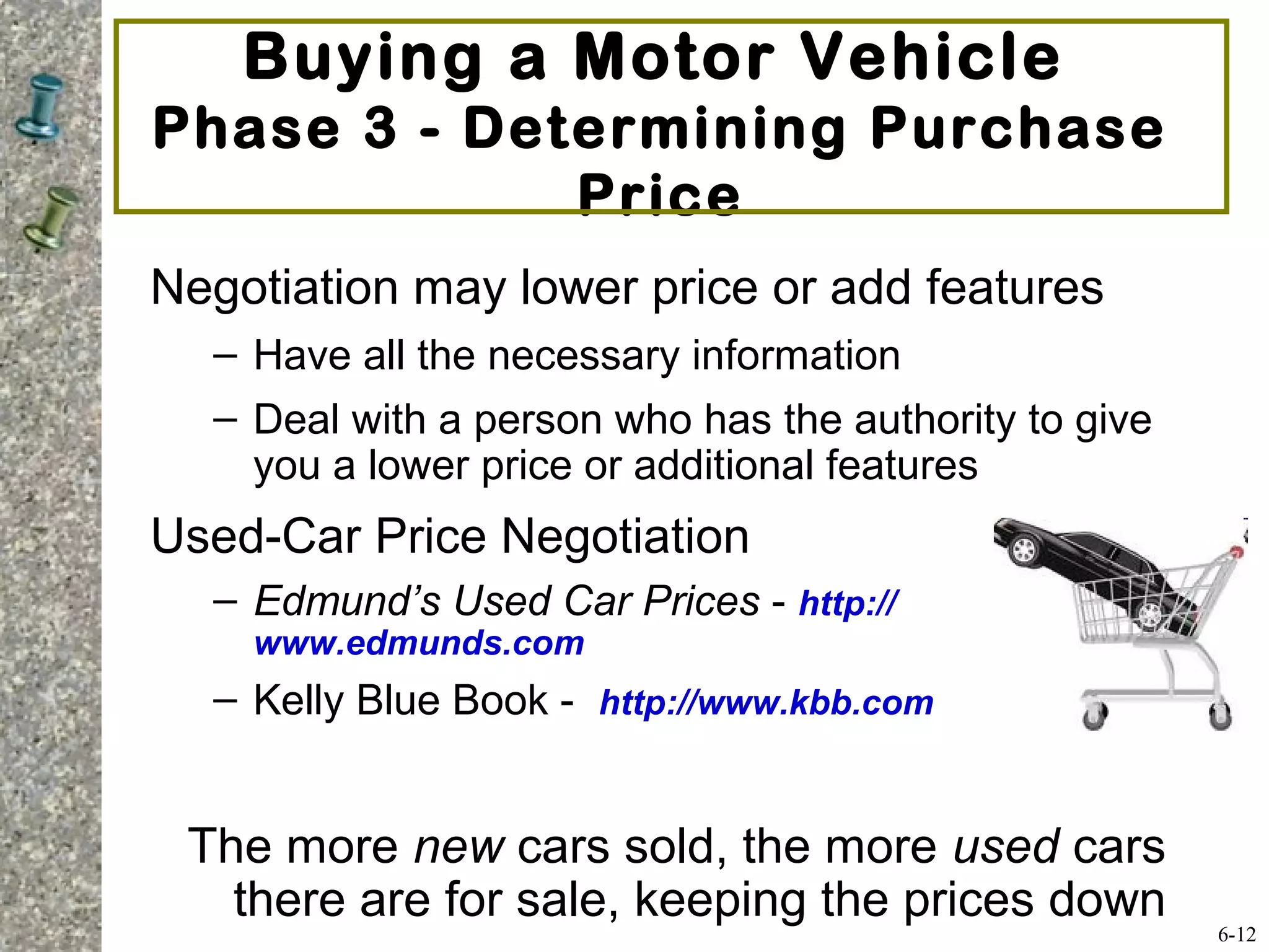 Buying a Motor Vehicle
Phase 3 - Determining Purchase
Price
Negotiation may lower price or add features
– Have all the necessary information
– Deal with a person who has the authority to give
you a lower price or additional features
Used-Car Price Negotiation
– Edmund’s Used Car Prices - http://
www.edmunds.com
– Kelly Blue Book - http://www.kbb.com
The more new cars sold, the more used cars
there are for sale, keeping the prices down
6-12
 