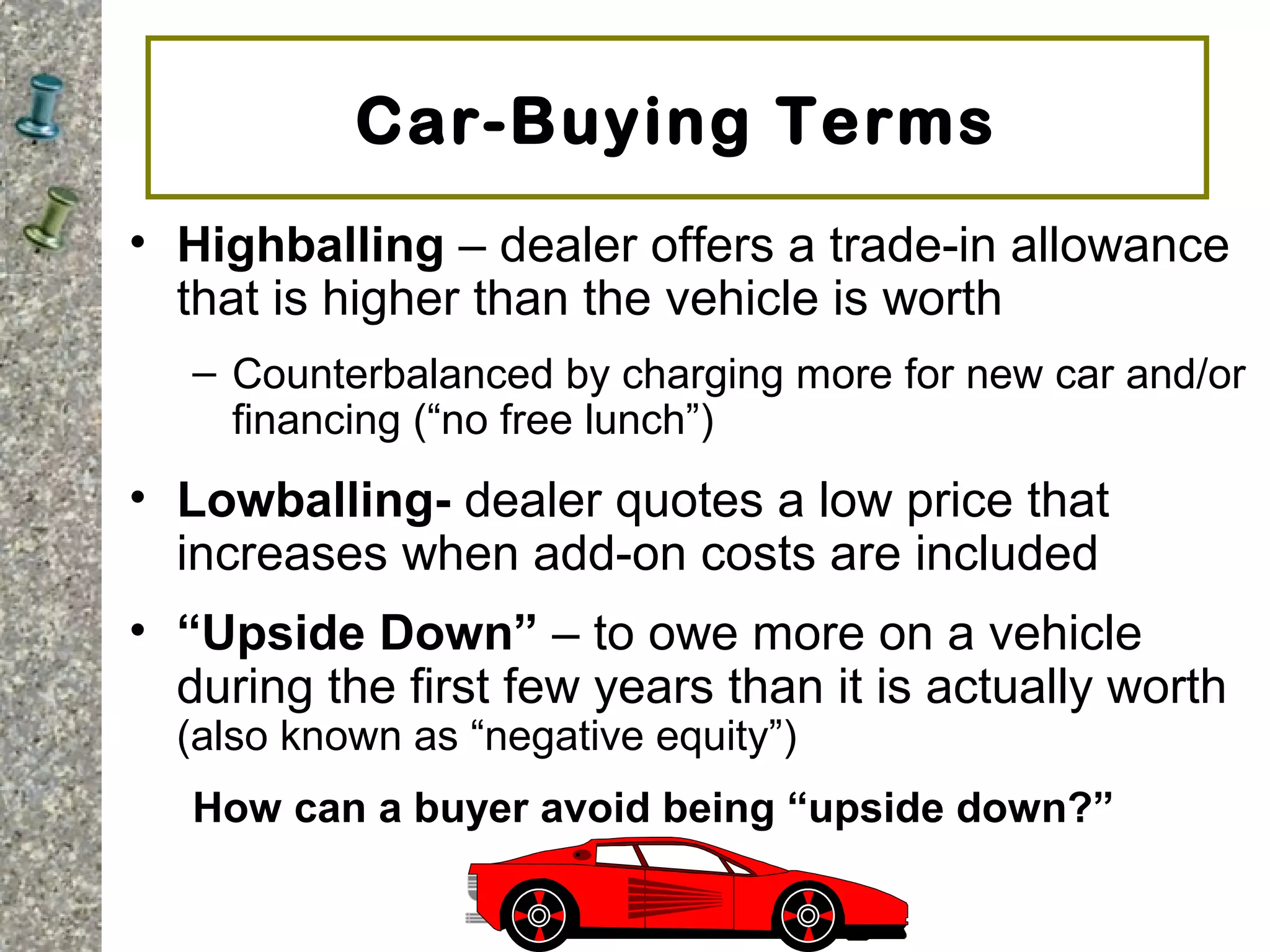 Car-Buying Terms
• Highballing – dealer offers a trade-in allowance
that is higher than the vehicle is worth
– Counterbalanced by charging more for new car and/or
financing (“no free lunch”)
• Lowballing- dealer quotes a low price that
increases when add-on costs are included
• “Upside Down” – to owe more on a vehicle
during the first few years than it is actually worth
(also known as “negative equity”)
How can a buyer avoid being “upside down?”
 