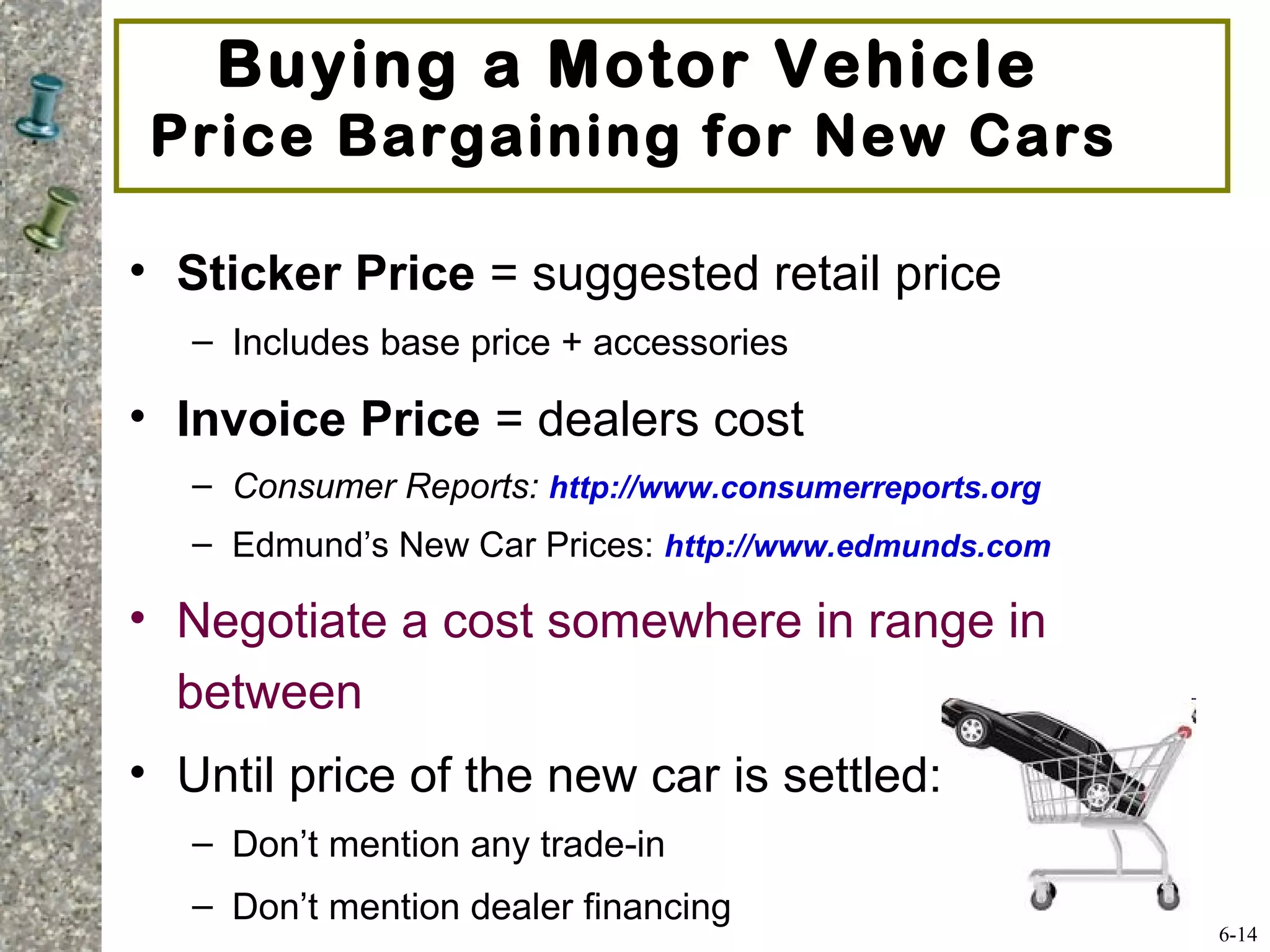 Buying a Motor Vehicle
Price Bargaining for New Cars
• Sticker Price = suggested retail price
– Includes base price + accessories
• Invoice Price = dealers cost
– Consumer Reports: http://www.consumerreports.org
– Edmund’s New Car Prices: http://www.edmunds.com
• Negotiate a cost somewhere in range in
between
• Until price of the new car is settled:
– Don’t mention any trade-in
– Don’t mention dealer financing
6-14
 