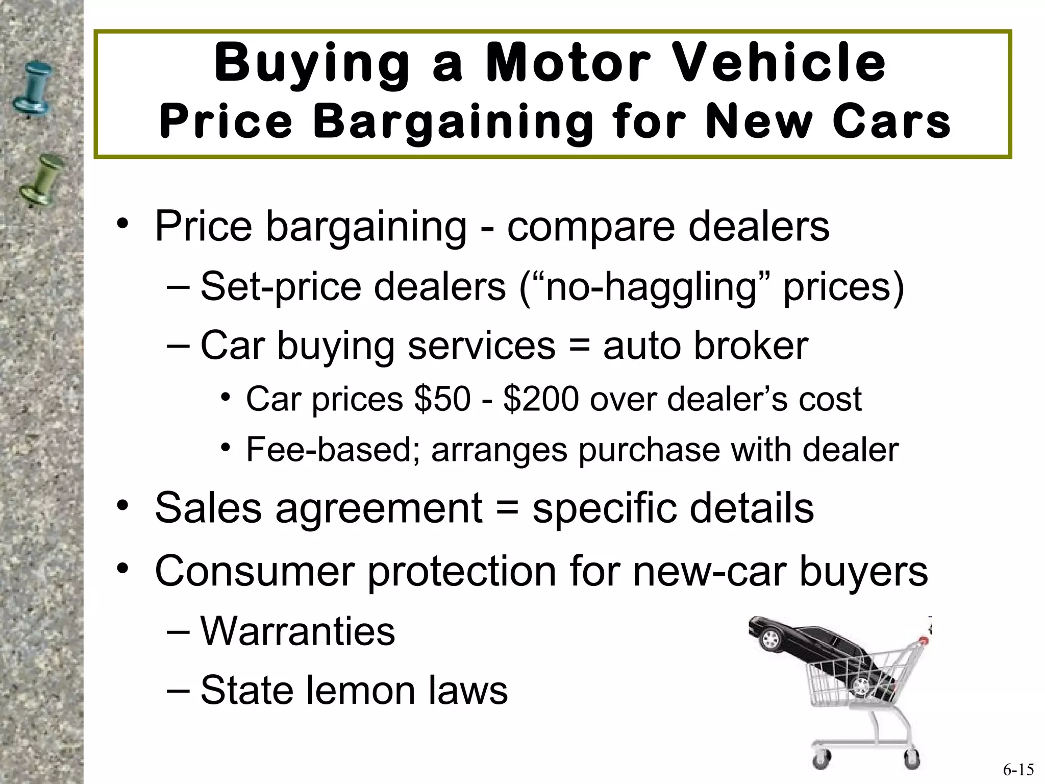 Buying a Motor Vehicle
Price Bargaining for New Cars
• Price bargaining - compare dealers
– Set-price dealers (“no-haggling” prices)
– Car buying services = auto broker
• Car prices $50 - $200 over dealer’s cost
• Fee-based; arranges purchase with dealer
• Sales agreement = specific details
• Consumer protection for new-car buyers
– Warranties
– State lemon laws
6-15
 