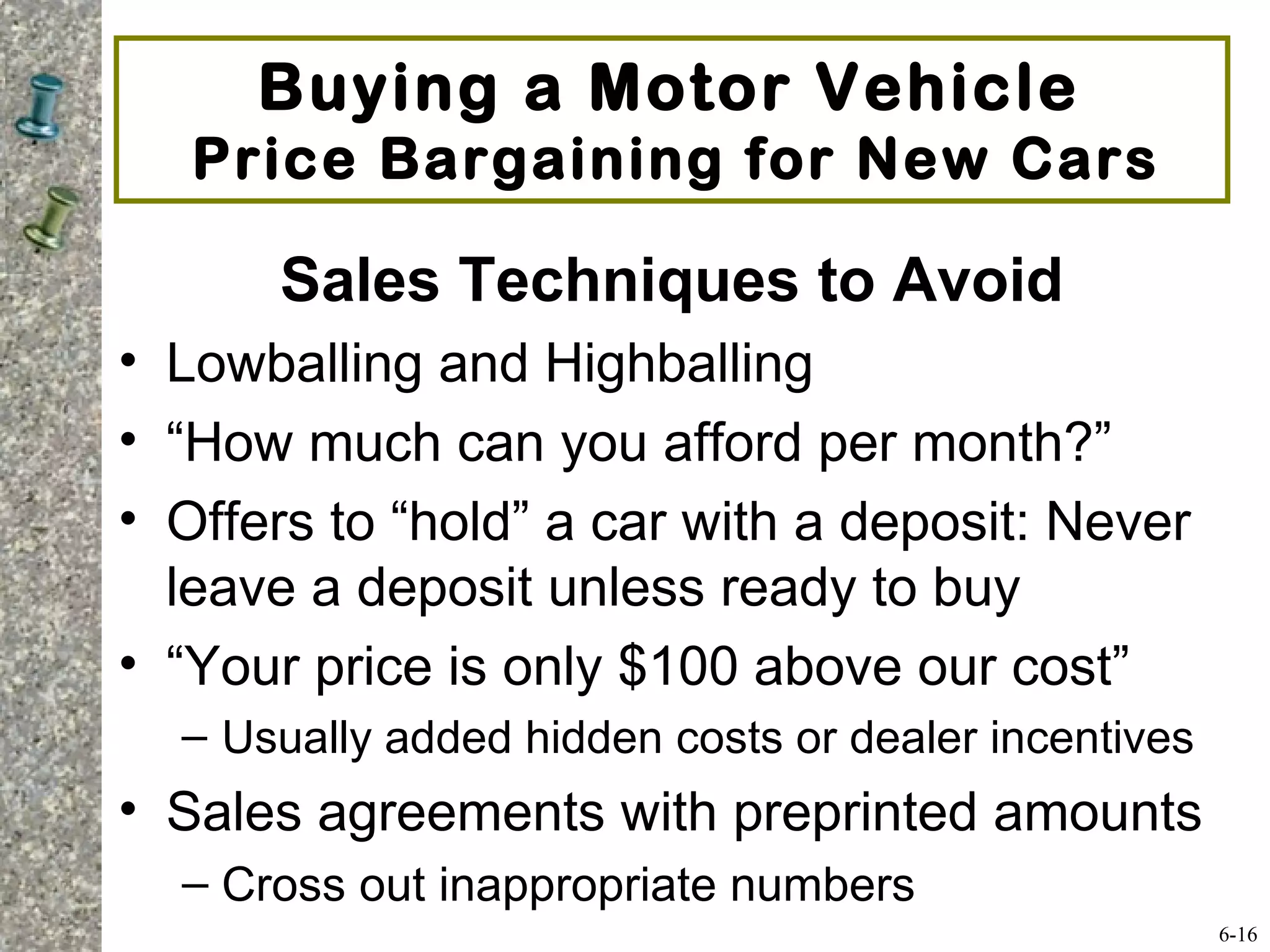 Sales Techniques to Avoid
• Lowballing and Highballing
• “How much can you afford per month?”
• Offers to “hold” a car with a deposit: Never
leave a deposit unless ready to buy
• “Your price is only $100 above our cost”
– Usually added hidden costs or dealer incentives
• Sales agreements with preprinted amounts
– Cross out inappropriate numbers
Buying a Motor Vehicle
Price Bargaining for New Cars
6-16
 
