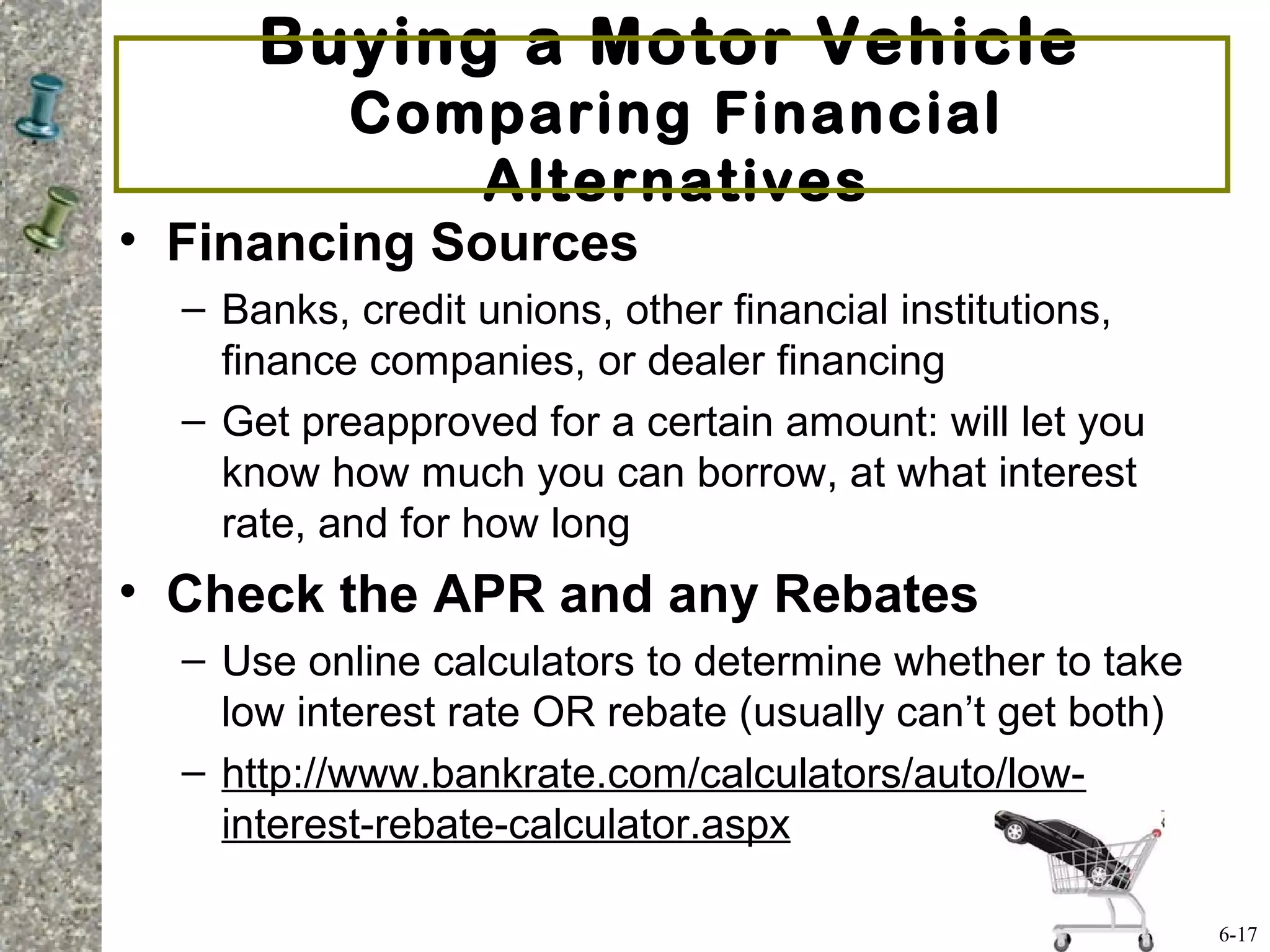 Buying a Motor Vehicle
Comparing Financial
Alternatives
• Financing Sources
– Banks, credit unions, other financial institutions,
finance companies, or dealer financing
– Get preapproved for a certain amount: will let you
know how much you can borrow, at what interest
rate, and for how long
• Check the APR and any Rebates
– Use online calculators to determine whether to take
low interest rate OR rebate (usually can’t get both)
– http://www.bankrate.com/calculators/auto/low-
interest-rebate-calculator.aspx
6-17
 