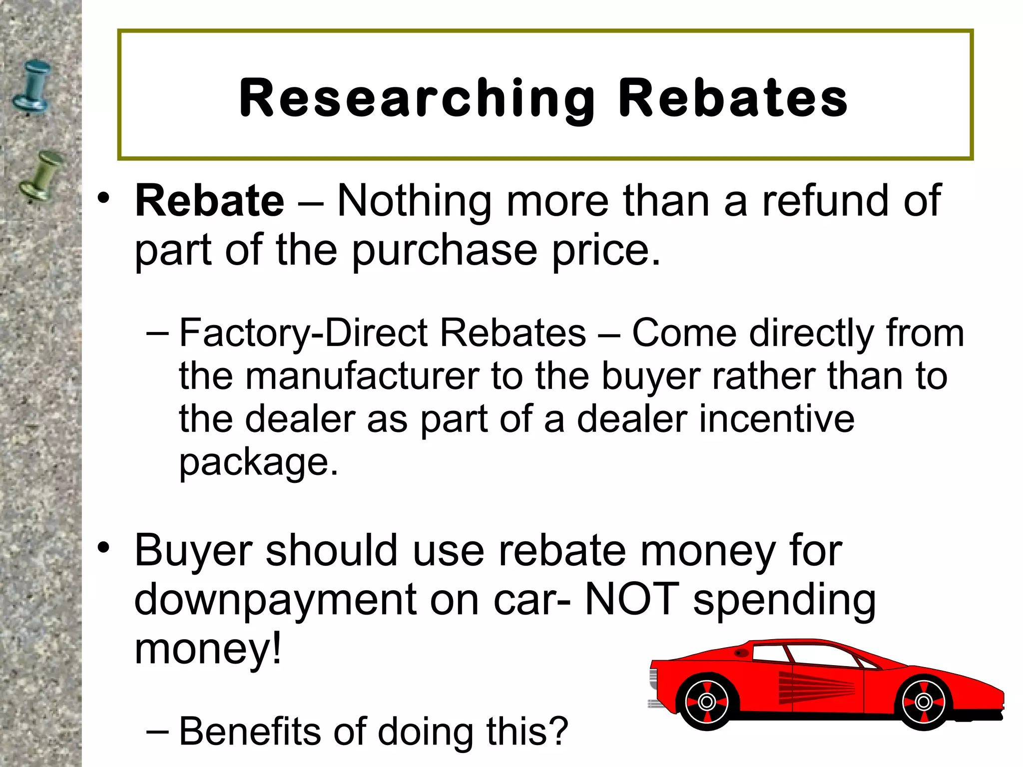 Researching Rebates
• Rebate – Nothing more than a refund of
part of the purchase price.
– Factory-Direct Rebates – Come directly from
the manufacturer to the buyer rather than to
the dealer as part of a dealer incentive
package.
• Buyer should use rebate money for
downpayment on car- NOT spending
money!
– Benefits of doing this?
 
