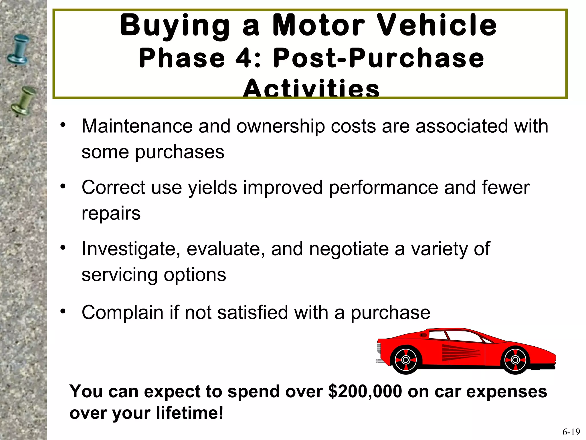 Buying a Motor Vehicle
Phase 4: Post-Purchase
Activities
• Maintenance and ownership costs are associated with
some purchases
• Correct use yields improved performance and fewer
repairs
• Investigate, evaluate, and negotiate a variety of
servicing options
• Complain if not satisfied with a purchase
6-19
You can expect to spend over $200,000 on car expenses
over your lifetime!
 