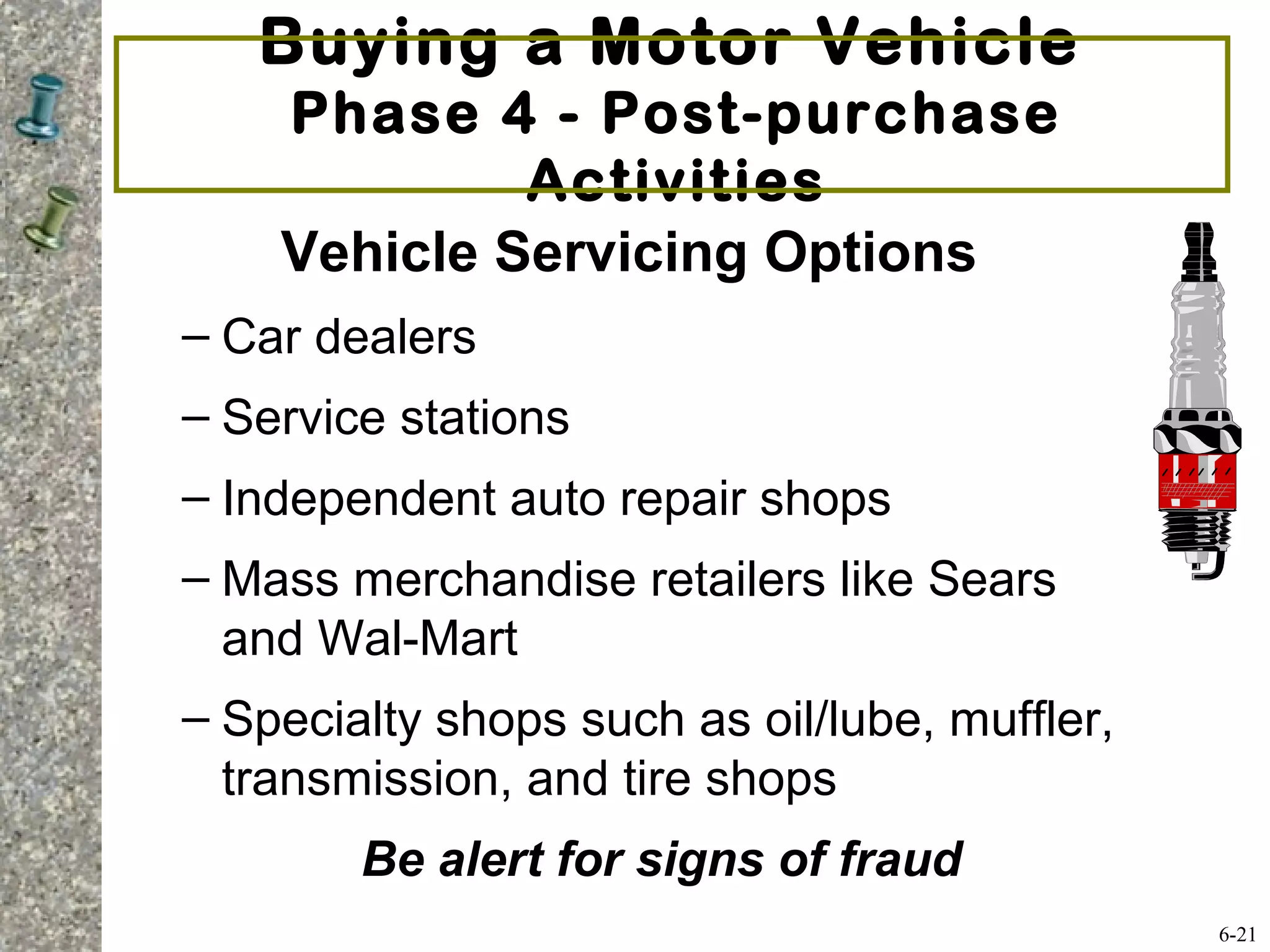 Buying a Motor Vehicle
Phase 4 - Post-purchase
Activities
Vehicle Servicing Options
– Car dealers
– Service stations
– Independent auto repair shops
– Mass merchandise retailers like Sears
and Wal-Mart
– Specialty shops such as oil/lube, muffler,
transmission, and tire shops
Be alert for signs of fraud
6-21
 