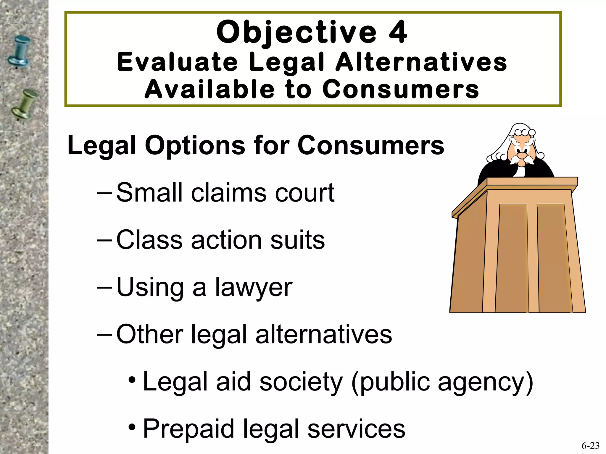 Objective 4
Evaluate Legal Alternatives
Available to Consumers
Legal Options for Consumers
–Small claims court
–Class action suits
–Using a lawyer
–Other legal alternatives
• Legal aid society (public agency)
• Prepaid legal services 6-23
 
