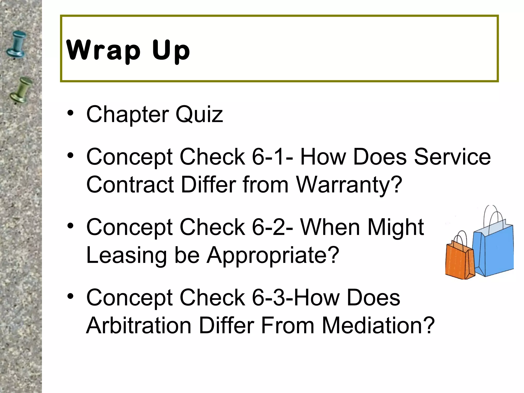 Wrap Up
• Chapter Quiz
• Concept Check 6-1- How Does Service
Contract Differ from Warranty?
• Concept Check 6-2- When Might
Leasing be Appropriate?
• Concept Check 6-3-How Does
Arbitration Differ From Mediation?
 