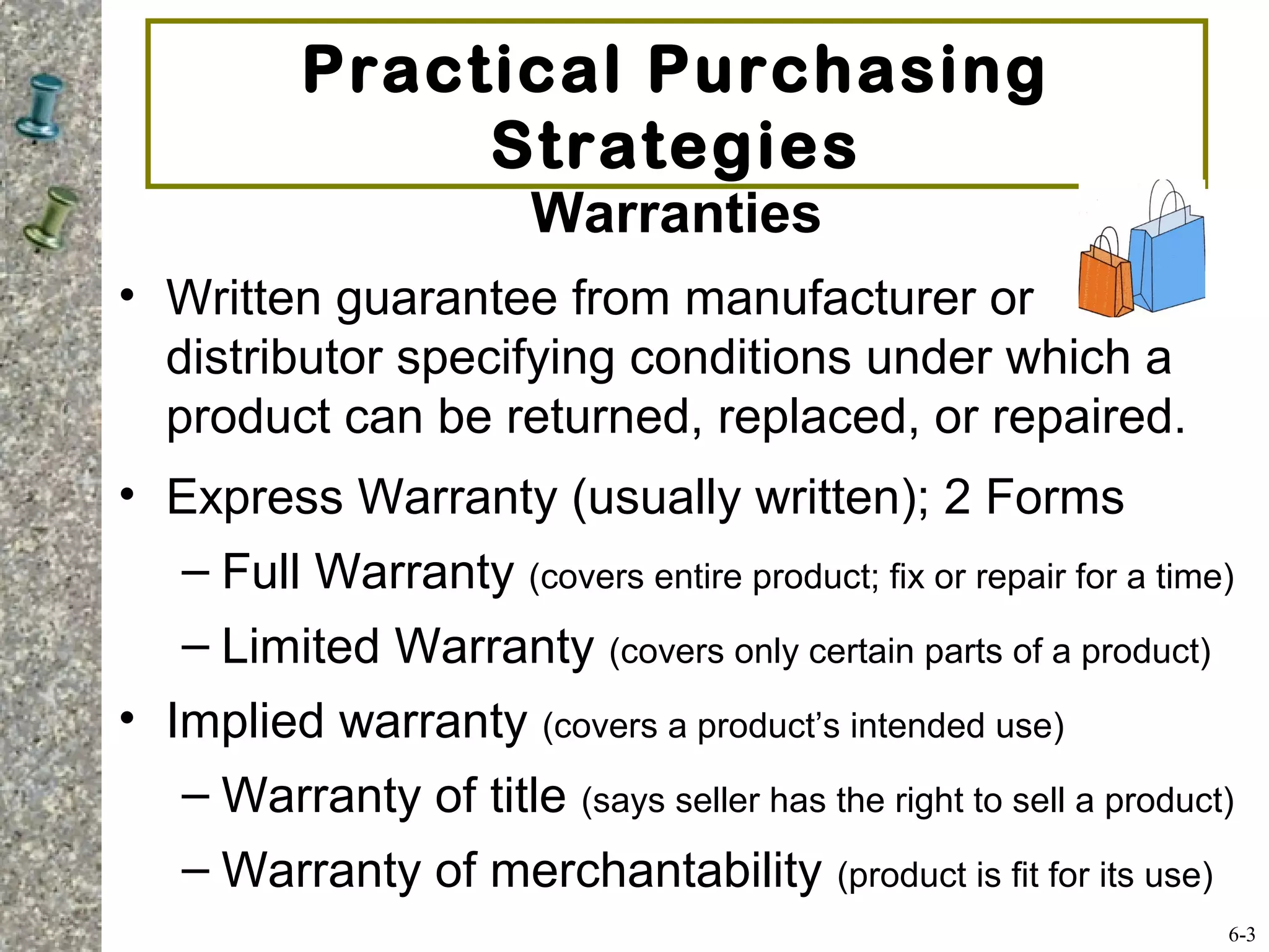 Practical Purchasing
Strategies
Warranties
• Written guarantee from manufacturer or
distributor specifying conditions under which a
product can be returned, replaced, or repaired.
• Express Warranty (usually written); 2 Forms
– Full Warranty (covers entire product; fix or repair for a time)
– Limited Warranty (covers only certain parts of a product)
• Implied warranty (covers a product’s intended use)
– Warranty of title (says seller has the right to sell a product)
– Warranty of merchantability (product is fit for its use)
6-3
 
