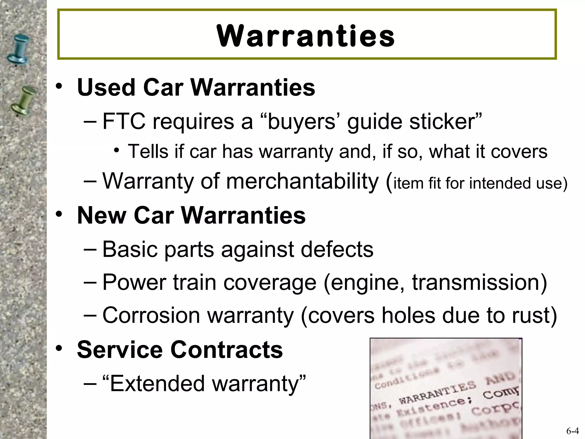 Warranties
• Used Car Warranties
– FTC requires a “buyers’ guide sticker”
• Tells if car has warranty and, if so, what it covers
– Warranty of merchantability (item fit for intended use)
• New Car Warranties
– Basic parts against defects
– Power train coverage (engine, transmission)
– Corrosion warranty (covers holes due to rust)
• Service Contracts
– “Extended warranty”
6-4
 