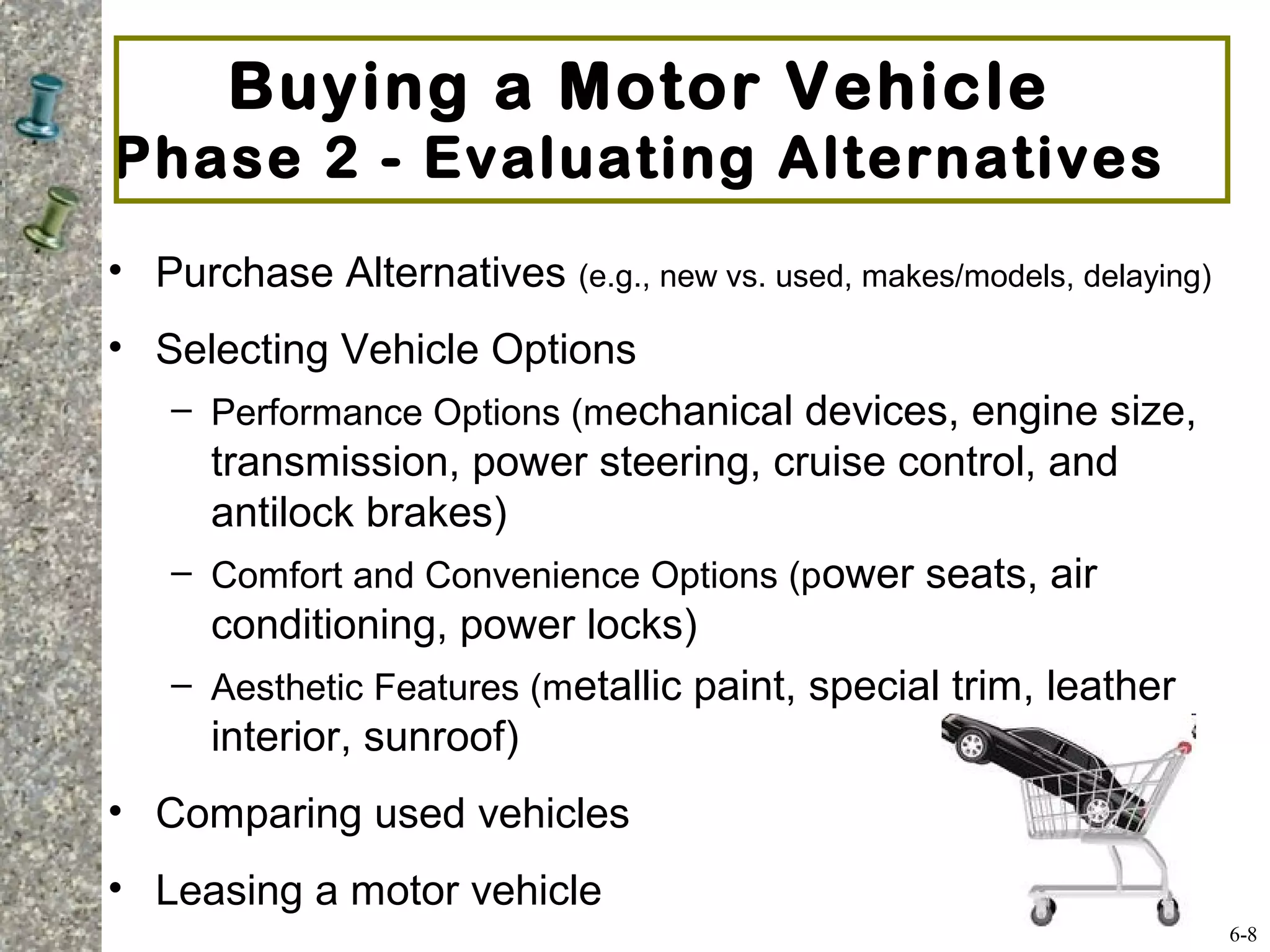• Purchase Alternatives (e.g., new vs. used, makes/models, delaying)
• Selecting Vehicle Options
– Performance Options (mechanical devices, engine size,
transmission, power steering, cruise control, and
antilock brakes)
– Comfort and Convenience Options (power seats, air
conditioning, power locks)
– Aesthetic Features (metallic paint, special trim, leather
interior, sunroof)
• Comparing used vehicles
• Leasing a motor vehicle
Buying a Motor Vehicle
Phase 2 - Evaluating Alternatives
6-8
 