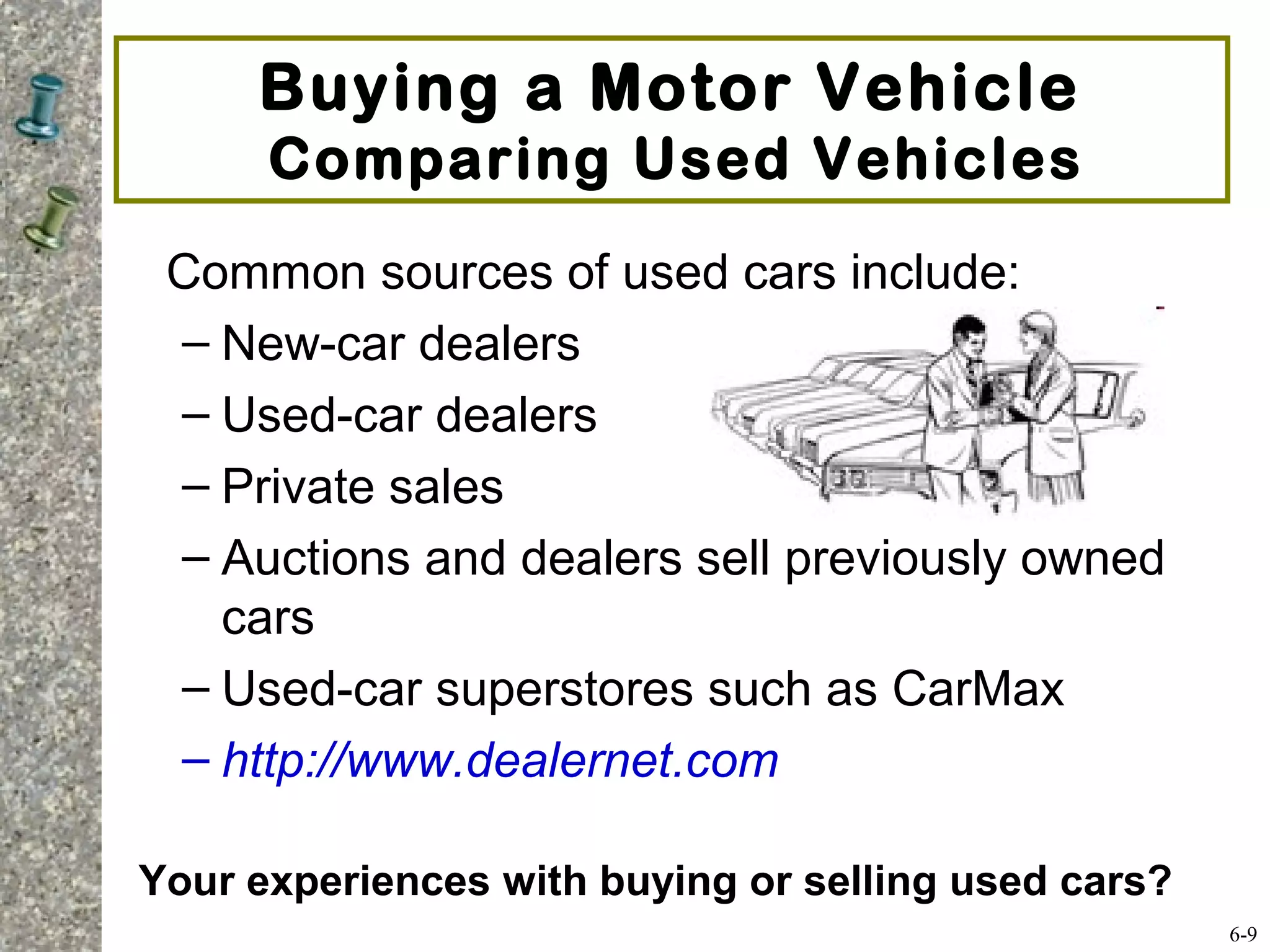 Common sources of used cars include:
– New-car dealers
– Used-car dealers
– Private sales
– Auctions and dealers sell previously owned
cars
– Used-car superstores such as CarMax
– http://www.dealernet.com
Buying a Motor Vehicle
Comparing Used Vehicles
6-9
Your experiences with buying or selling used cars?
 