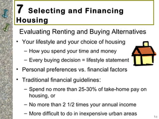 7 Selecting and Financing
Housing
Evaluating Renting and Buying Alternatives
• Your lifestyle and your choice of housing
– How you spend your time and money
– Every buying decision = lifestyle statement
• Personal preferences vs. financial factors
• Traditional financial guidelines:
– Spend no more than 25-30% of take-home pay on
housing, or
– No more than 2 1/2 times your annual income
– More difficult to do in inexpensive urban areas 7-1
 