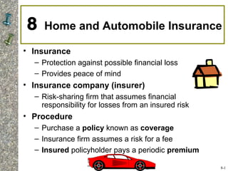 8 Home and Automobile Insurance
• Insurance
– Protection against possible financial loss
– Provides peace of mind
• Insurance company (insurer)
– Risk-sharing firm that assumes financial
responsibility for losses from an insured risk
• Procedure
– Purchase a policy known as coverage
– Insurance firm assumes a risk for a fee
– Insured policyholder pays a periodic premium
8-1
 