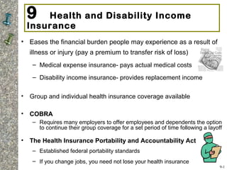 9 Health and Disability Income
Insurance
• Eases the financial burden people may experience as a result of
illness or injury (pay a premium to transfer risk of loss)
– Medical expense insurance- pays actual medical costs
– Disability income insurance- provides replacement income
• Group and individual health insurance coverage available
• COBRA
– Requires many employers to offer employees and dependents the option
to continue their group coverage for a set period of time following a layoff
• The Health Insurance Portability and Accountability Act
– Established federal portability standards
– If you change jobs, you need not lose your health insurance
9-1
 