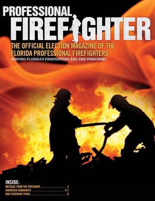 The Official Election Magazine of the
        Florida Professional Firefighters
        Serving Florida’s Firefighters and EMS Personnel




Inside:
MESSAGE FROM THE PRESIDENT.  .  .  .  .  .  .  .  .  .  .  .  .  .  .  .  .  .  .  . 2
Endorsed Candidates .  .  .  .  .  .  .  .  .  .  .  .  .  .  .  .  .  .  .  .  .  .  .  .  . 4-7
Our Statewide Picks .  .  .  .  .  .  .  .  .  .  .  .  .  .  .  .  .  .  .  .  .  .  .  .  .  .  . 8
 
