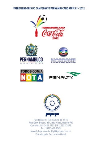 PATROCINADORES DO CAMPEONATO PERNAMBUCANO SÉRIE A1 - 2012




                Fundada em 16 de junho de 1915
            Rua Dom Bosco, 871, Boa Vista, Recife-PE
             Contato: (81) 3423.2122 | (81) 3222.3277
                       Fax: (81) 3423.2063
             www.fpf-pe.com.br | fpf@fpf-pe.com.br
                 Editado pela Secretaria Geral
 