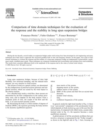 Computers and Structures 85 (2007) 1032–1048
www.elsevier.com/locate/compstruc

Comparison of time domain techniques for the evaluation of
the response and the stability in long span suspension bridges
Francesco Petrini a, Fabio Giuliano
a

b,*

, Franco Bontempi

a

Department of Civil Engineering, University ‘‘La Sapienza’’, Via Eudossiana 18, 00184 Rome, Italy
b
Department of Structural Mechanics, University of Pavia, Via Ferrata 1, 27100 Pavia, Italy
Received 8 June 2006; accepted 20 November 2006
Available online 16 January 2007

Abstract
During the last decades, several studies on suspension bridges under wind actions have been developed in civil engineering and many
techniques have been used to approach this structural problem both in time and frequency domain. In this paper, four types of time
domain techniques to evaluate the response and the stability of a long span suspension bridge are implemented: nonaeroelastic, steady,
quasi steady, modiﬁed quasi steady. These techniques are compared considering both nonturbulent and turbulent ﬂow wind modelling.
The results show consistent diﬀerences both in the amplitude of the response and in the value of critical wind velocity.
Ó 2006 Elsevier Ltd. All rights reserved.
Keywords: Aeroelastic forces; Structural dynamics; Suspension bridge; Flutter; Buﬀeting

1. Introduction
Long span suspension bridges, because of their high
ﬂexibility, low structural damping, and the reduced mass
amount, are very sensitive to wind actions.
The actions of wind on a generic surface, are determined
by the conﬁguration of punctual actions (pressure and tangential stresses), which are caused by the wind impact in
the relative motion.
For a ﬂexible body inside a wind ﬂow, these stresses are
determined by the ﬂow conﬁguration in the surface proximity zone, and so depend on the body motion: from a
mechanic point of view, the couple of the ﬂow and the
body, is an auto-excited dynamic system.
By discretizing the body to a ﬁnite number of degrees of
freedom (DOFs), the equation governing the body motion
is the dynamic equilibrium equation:

*

Corresponding author. Tel.: +39 328 5936901.
E-mail address: fabio.giuliano@unipv.it (F. Giuliano).

0045-7949/$ - see front matter Ó 2006 Elsevier Ltd. All rights reserved.
doi:10.1016/j.compstruc.2006.11.015

_
_ q
M Á € þ C Á q þ K Á q ¼ F ðbody shape; q; q; €; V ; t; nÞ
q
ð1Þ
where
M
C
K
_ q
q; q; €
V
t
n

mass matrix of the system,
damping matrix of the system,
stiﬀness matrix of the system,
DOFs of the system and their ﬁrst an second time
derivates,
incident wind velocity,
time,
oscillation frequencies of the system.

In general, inside the right hand member of Eq. (1) there
is an ‘‘auto-excited’’ component of the aerodynamic forces
_ q
which depends on body motion (q; q; €); in the case that the
inertial terms, if compared with others terms, assume inﬁnitesimal order in Eq. (1), the equation becomes a static
equilibrium statement.
A global picture of all the aeroelastic problems that can
involve a structure is represented by the ‘‘Collar triangle’’,
as shown in the high-left side in Fig. 1: here, focusing on

 