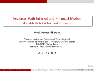 SkolTech
Feynman Path Integral and Financial Market
Most delicate but richest ﬁeld for theorist
Vivek Kumar Bhartiya
Skolkovo Institute of Science and Technology and
Moscow Institute of Physics and Technology, Moscow Branch
MA06043, Spring Term
Instructor- Prof. Leonid Levitov(MIT)
March 26, 2015
Vivek Kumar Bhartiya (Skolkovo Institute of Science and Technology and Moscow Institute of Physics and Technology, Moscow BranchMFeynman Path Integral and Financial Market March 26, 2015 1 / 26
 