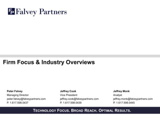PRIVATE AND CONFIDENTIALTECHNOLOGY FOCUS. BROAD REACH. OPTIMAL RESULTS.
Firm Focus & Industry Overviews
Peter Falvey
Managing Director
peter.falvey@falveypartners.com
P. 1.617.598.0437
Jeffrey Monk
Analyst
jeffrey.monk@falveypartners.com
P. 1.617.598.0445
Jeffrey Cook
Vice President
jeffrey.cook@falveypartners.com
P. 1.617.598.0439
 
