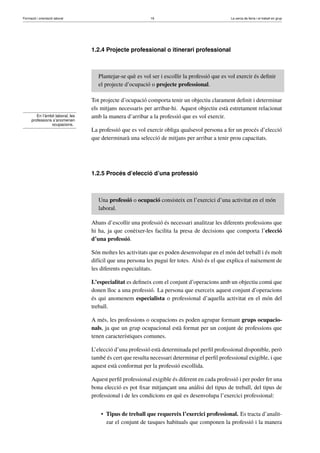 Formació i orientació laboral                                16                                  La cerca de feina i el treball en grup




                                   1.2.4 Projecte professional o itinerari professional



                                      Plantejar-se què es vol ser i escollir la professió que es vol exercir és deﬁnir
                                      el projecte d’ocupació o projecte professional.

                                   Tot projecte d’ocupació comporta tenir un objectiu clarament deﬁnit i determinar
                                   els mitjans necessaris per arribar-hi. Aquest objectiu està estretament relacionat
         En l’àmbit laboral, les   amb la manera d’arribar a la professió que es vol exercir.
      professions s’anomenen
                 ocupacions.
                                   La professió que es vol exercir obliga qualsevol persona a fer un procés d’elecció
                                   que determinarà una selecció de mitjans per arribar a tenir prou capacitats.




                                   1.2.5 Procés d’elecció d’una professió



                                      Una professió o ocupació consisteix en l’exercici d’una activitat en el món
                                      laboral.

                                   Abans d’escollir una professió és necessari analitzar les diferents professions que
                                   hi ha, ja que conèixer-les facilita la presa de decisions que comporta l’elecció
                                   d’una professió.

                                   Són moltes les activitats que es poden desenvolupar en el món del treball i és molt
                                   difícil que una persona les pugui fer totes. Això és el que explica el naixement de
                                   les diferents especialitats.

                                   L’especialitat es deﬁneix com el conjunt d’operacions amb un objectiu comú que
                                   donen lloc a una professió. La persona que exerceix aquest conjunt d’operacions
                                   és qui anomenem especialista o professional d’aquella activitat en el món del
                                   treball.

                                   A més, les professions o ocupacions es poden agrupar formant grups ocupacio-
                                   nals, ja que un grup ocupacional està format per un conjunt de professions que
                                   tenen característiques comunes.

                                   L’elecció d’una professió està determinada pel perﬁl professional disponible, però
                                   també és cert que resulta necessari determinar el perﬁl professional exigible, i que
                                   aquest està conformat per la professió escollida.

                                   Aquest perﬁl professional exigible és diferent en cada professió i per poder fer una
                                   bona elecció es pot ﬁxar mitjançant una anàlisi del tipus de treball, del tipus de
                                   professional i de les condicions en què es desenvolupa l’exercici professional:


                                       • Tipus de treball que requereix l’exercici professional. Es tracta d’analit-
                                         zar el conjunt de tasques habituals que componen la professió i la manera
 
