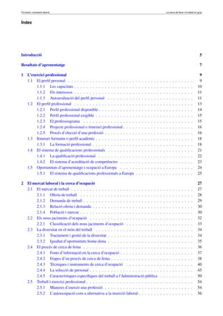 Formació i orientació laboral                                                                                     La cerca de feina i el treball en grup



Índex




Introducció                                                                                                                                            5

Resultats d’aprenentatge                                                                                                                               7

1     L’exercici professional                                                                                                                          9
      1.1 El perﬁl personal . . . . . . . . . . . . . . . . . . . . . .   .   .   .   .   .   .   .   .   .   .   .   .   .   .   .   .   .   .   .    9
           1.1.1 Les capacitats . . . . . . . . . . . . . . . . . . . .   .   .   .   .   .   .   .   .   .   .   .   .   .   .   .   .   .   .   .   10
           1.1.2 Els interessos . . . . . . . . . . . . . . . . . . . .   .   .   .   .   .   .   .   .   .   .   .   .   .   .   .   .   .   .   .   11
           1.1.3 Autoavaluació del perﬁl personal . . . . . . . . .       .   .   .   .   .   .   .   .   .   .   .   .   .   .   .   .   .   .   .   11
      1.2 El perﬁl professional . . . . . . . . . . . . . . . . . . . .   .   .   .   .   .   .   .   .   .   .   .   .   .   .   .   .   .   .   .   13
           1.2.1 Perﬁl professional disponible . . . . . . . . . . . .    .   .   .   .   .   .   .   .   .   .   .   .   .   .   .   .   .   .   .   14
           1.2.2 Perﬁl professional exigible . . . . . . . . . . . . .    .   .   .   .   .   .   .   .   .   .   .   .   .   .   .   .   .   .   .   15
           1.2.3 El professiograma . . . . . . . . . . . . . . . . .      .   .   .   .   .   .   .   .   .   .   .   .   .   .   .   .   .   .   .   15
           1.2.4 Projecte professional o itinerari professional . . . .   .   .   .   .   .   .   .   .   .   .   .   .   .   .   .   .   .   .   .   16
           1.2.5 Procés d’elecció d’una professió . . . . . . . . . .     .   .   .   .   .   .   .   .   .   .   .   .   .   .   .   .   .   .   .   16
      1.3 Itinerari formatiu o perﬁl acadèmic . . . . . . . . . . . . .   .   .   .   .   .   .   .   .   .   .   .   .   .   .   .   .   .   .   .   18
           1.3.1 La formació professional . . . . . . . . . . . . . .     .   .   .   .   .   .   .   .   .   .   .   .   .   .   .   .   .   .   .   18
      1.4 El sistema de qualiﬁcacions professionals . . . . . . . . .     .   .   .   .   .   .   .   .   .   .   .   .   .   .   .   .   .   .   .   21
           1.4.1 La qualiﬁcació professional . . . . . . . . . . . .      .   .   .   .   .   .   .   .   .   .   .   .   .   .   .   .   .   .   .   22
           1.4.2 El sistema d’acreditació de competències . . . . .       .   .   .   .   .   .   .   .   .   .   .   .   .   .   .   .   .   .   .   23
      1.5 Oportunitats d’aprenentatge i ocupació a Europa . . . . .       .   .   .   .   .   .   .   .   .   .   .   .   .   .   .   .   .   .   .   24
           1.5.1 El sistema de qualiﬁcacions professionals a Europa       .   .   .   .   .   .   .   .   .   .   .   .   .   .   .   .   .   .   .   25

2     El mercat laboral i la cerca d’ocupació                                                                                                         27
      2.1 El mercat de treball . . . . . . . . . . . . . . . . . . . . . . . . . . . . .                  .   .   .   .   .   .   .   .   .   .   .   27
           2.1.1 Oferta de treball . . . . . . . . . . . . . . . . . . . . . . . . . .                    .   .   .   .   .   .   .   .   .   .   .   28
           2.1.2 Demanda de treball . . . . . . . . . . . . . . . . . . . . . . . . .                     .   .   .   .   .   .   .   .   .   .   .   29
           2.1.3 Relació oferta i demanda . . . . . . . . . . . . . . . . . . . . . .                     .   .   .   .   .   .   .   .   .   .   .   30
           2.1.4 Població i mercat . . . . . . . . . . . . . . . . . . . . . . . . . .                    .   .   .   .   .   .   .   .   .   .   .   30
      2.2 Els nous jaciments d’ocupació . . . . . . . . . . . . . . . . . . . . . . .                     .   .   .   .   .   .   .   .   .   .   .   32
           2.2.1 Classiﬁcació dels nous jaciments d’ocupació . . . . . . . . . . .                        .   .   .   .   .   .   .   .   .   .   .   33
      2.3 La diversitat en el món del treball . . . . . . . . . . . . . . . . . . . . .                   .   .   .   .   .   .   .   .   .   .   .   34
           2.3.1 Tractament i gestió de la diversitat . . . . . . . . . . . . . . . . .                   .   .   .   .   .   .   .   .   .   .   .   34
           2.3.2 Igualtat d’oportunitats home-dona . . . . . . . . . . . . . . . . .                      .   .   .   .   .   .   .   .   .   .   .   35
      2.4 El procés de cerca de feina . . . . . . . . . . . . . . . . . . . . . . . . .                   .   .   .   .   .   .   .   .   .   .   .   36
           2.4.1 Fonts d’informació en la cerca d’ocupació . . . . . . . . . . . . .                      .   .   .   .   .   .   .   .   .   .   .   37
           2.4.2 Etapes d’un procés de cerca de feina . . . . . . . . . . . . . . . .                     .   .   .   .   .   .   .   .   .   .   .   38
           2.4.3 Tècniques i instruments de cerca d’ocupació . . . . . . . . . . .                        .   .   .   .   .   .   .   .   .   .   .   40
           2.4.4 La selecció de personal . . . . . . . . . . . . . . . . . . . . . . .                    .   .   .   .   .   .   .   .   .   .   .   45
           2.4.5 Característiques especíﬁques del treball a l’Administració pública                       .   .   .   .   .   .   .   .   .   .   .   50
      2.5 Treball i exercici professional . . . . . . . . . . . . . . . . . . . . . . . .                 .   .   .   .   .   .   .   .   .   .   .   54
           2.5.1 Maneres d’exercir una professió . . . . . . . . . . . . . . . . . .                      .   .   .   .   .   .   .   .   .   .   .   54
           2.5.2 L’autoocupació com a alternativa a la inserció laboral . . . . . . .                     .   .   .   .   .   .   .   .   .   .   .   56
 